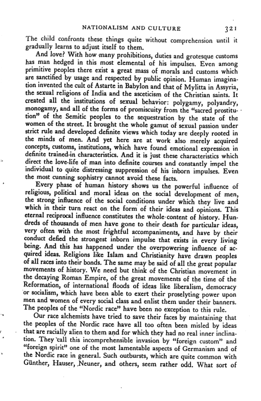 NATIONALISM AND CULTURE 321 The child confronts these things quite without comprehension untl it gradually learns to adjust itself to them. And love? With how many prohibitions, duties and grotesque customs has man hedged in this most elemental of his impulses. Even among primitive peoples there exist a great mass of morals and customs which are sanctified by sage and respected by public opinion. Human imag tion invented the cult of Astarte in Babylon and that of Mylitta in Assyria, the sexual religions of India and the asceticism of the Christian saints. 1t ereated all the institutions of sexual behavior: polygamy, polyandry, ‘monogamy, and all of the forms of promiscuity from the “sacred prostitu. tion” of the Semitic_ peoples to the sequestration by the state of the ‘women of the street. It brought the whole gamut of sexual passion under strict rule and developed definite views which today are deeply rooted in the minds of men. And yet here are at work also merely acquired concepts, customs, institutions, which have found emotional e i definite trained:in characteristcs. And i is just these characteristcs which rect the love life of man into definite courses and constantly impel the individual to quite distressing suppression of his inborn impulses. Even the most cunning sophistry cannot avoid these facts. Every phase of human history shows us the powerful influence of religious, political and moral ideas on the social development of men, the strong influence of the social conditions under which they live and which in their turn react on the form of their ideas and opinions. This eternal reciprocal influence constitutes the whole-content of history. Hun- dreds of thousands of men have gone to their death for particular ideas, very often with the most frightful accompaniments, and have by their conduct defied the strongest inborn impulse that every living being. And this has happened under the overpowering influence of ac- quired ideas. Religions like Islam and Christianity have drawn peoples of all races into their bonds. The same may be said of all the great popular movements of history. We need but think of the Christian movement in the decaying Roman Empire, of the great movements of the time of the Reformation, of international floods of ideas like liberalism, democracy or socialism, which have been able to exert their proselyting power upon men and women of every social class and enlist them under their banners. ‘The peoples of the “Nordic race” have been no exception to this rule. Our race alchemists have tried to save their faces by maintaining that the peoples of the Nordic race have all too often been misled by ideas that are racially alien to them and for which they had no real inner inclina- tion. They all this incomprehensible invasion by “foreign custom” and “forcign spirit” one of the most lamentable aspects of Germanism and of the Nordic race in general. Such outbursts, which are quite common with Ginther, Hauser, Neuner, and others, seem rather odd. What sort of